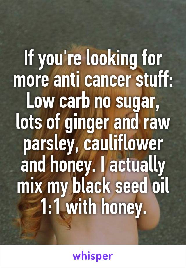 If you're looking for more anti cancer stuff: Low carb no sugar, lots of ginger and raw parsley, cauliflower and honey. I actually mix my black seed oil 1:1 with honey.