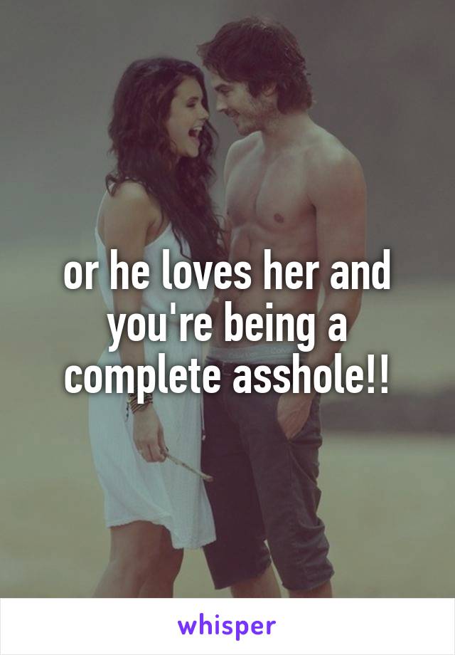 or he loves her and you're being a complete asshole!!