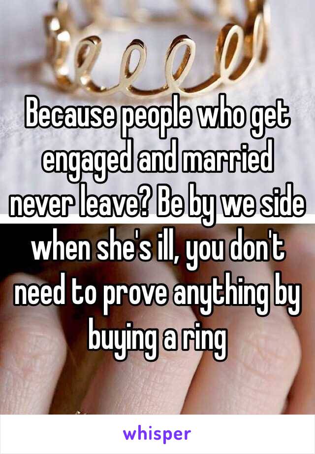 Because people who get engaged and married never leave? Be by we side when she's ill, you don't need to prove anything by buying a ring