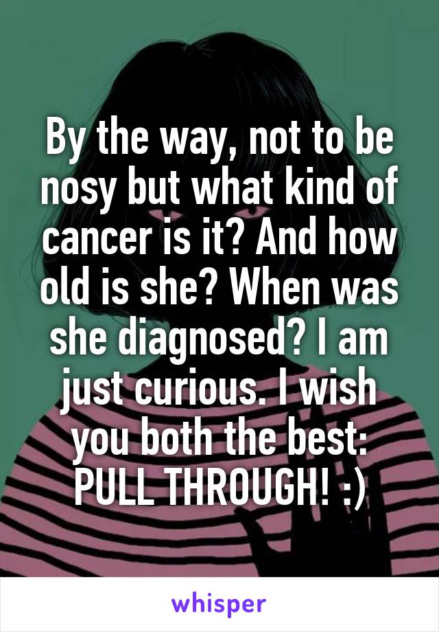 By the way, not to be nosy but what kind of cancer is it? And how old is she? When was she diagnosed? I am just curious. I wish you both the best: PULL THROUGH! :)