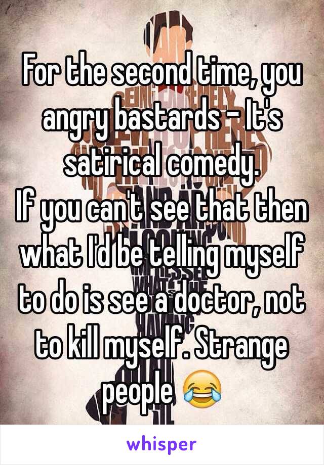 For the second time, you angry bastards - It's satirical comedy.
If you can't see that then what I'd be telling myself to do is see a doctor, not to kill myself. Strange people 😂