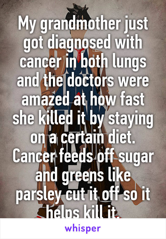 My grandmother just got diagnosed with cancer in both lungs and the doctors were amazed at how fast she killed it by staying on a certain diet. Cancer feeds off sugar and greens like parsley cut it off so it helps kill it.