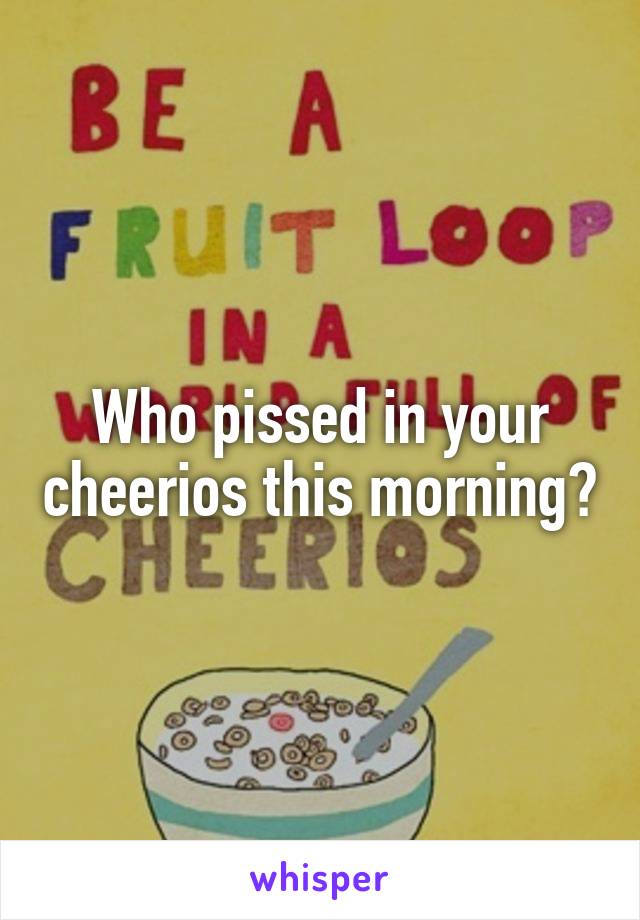 Who pissed in your cheerios this morning?