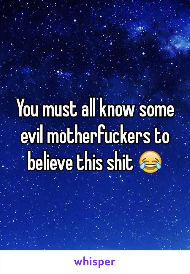 You must all know some evil motherfuckers to believe this shit 😂