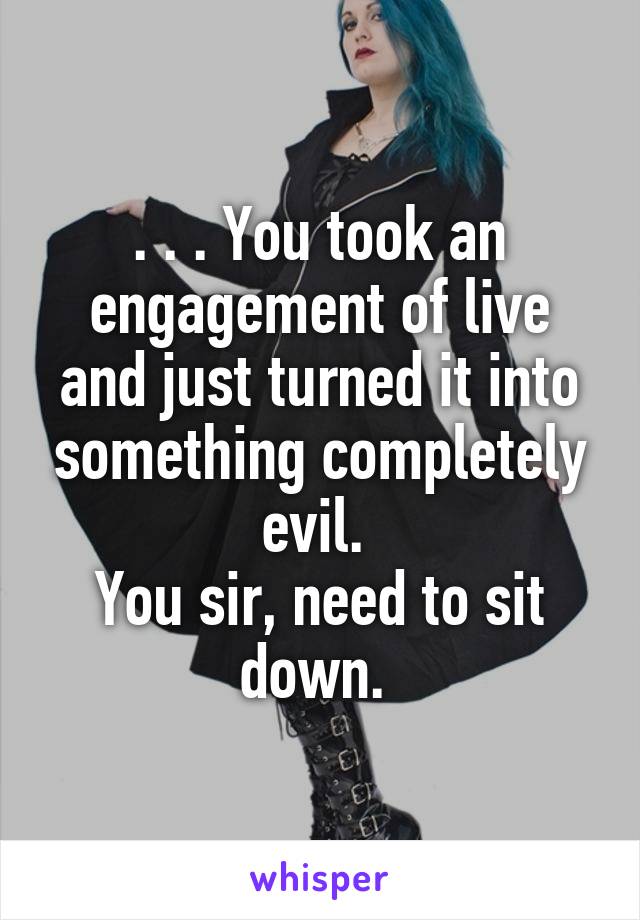 . . . You took an engagement of live and just turned it into something completely evil. 
You sir, need to sit down. 