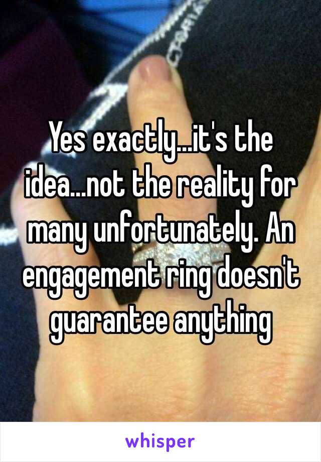 Yes exactly...it's the idea...not the reality for many unfortunately. An engagement ring doesn't guarantee anything 