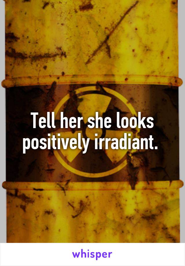 Tell her she looks positively irradiant. 