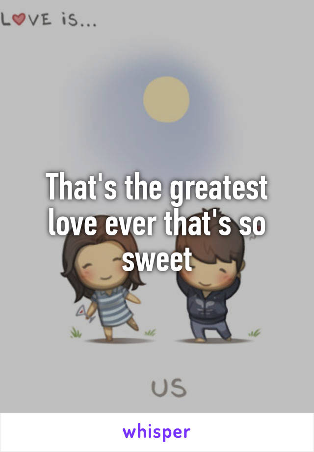 That's the greatest love ever that's so sweet