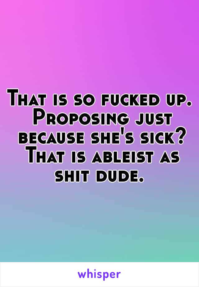 That is so fucked up. Proposing just because she's sick? That is ableist as shit dude. 
