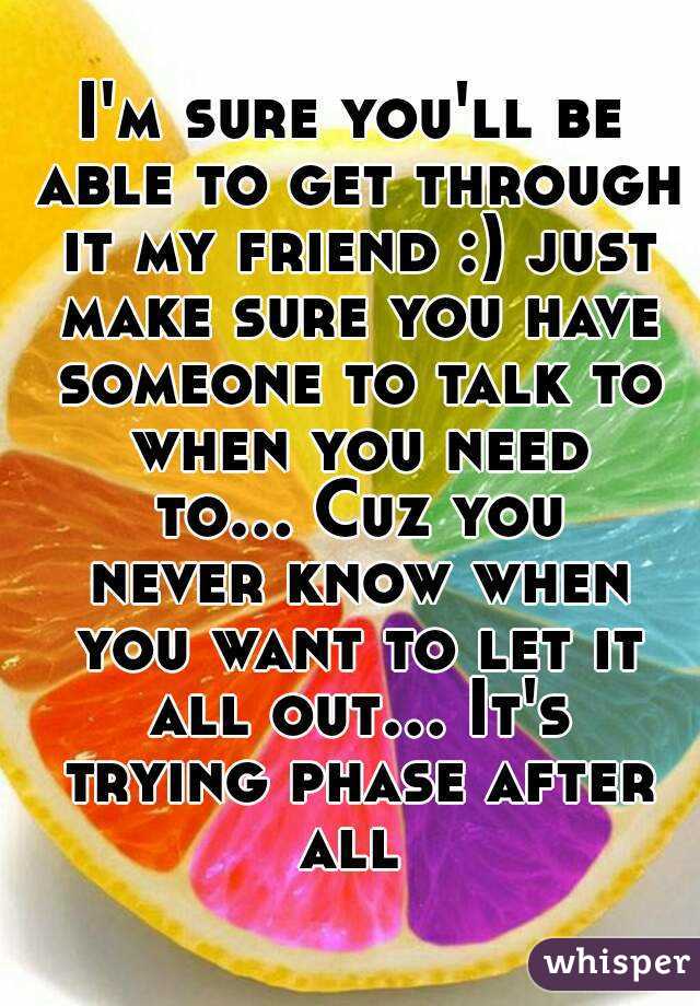 I'm sure you'll be able to get through it my friend :) just make sure you have someone to talk to when you need to... Cuz you never know when you want to let it all out... It's trying phase after all 
