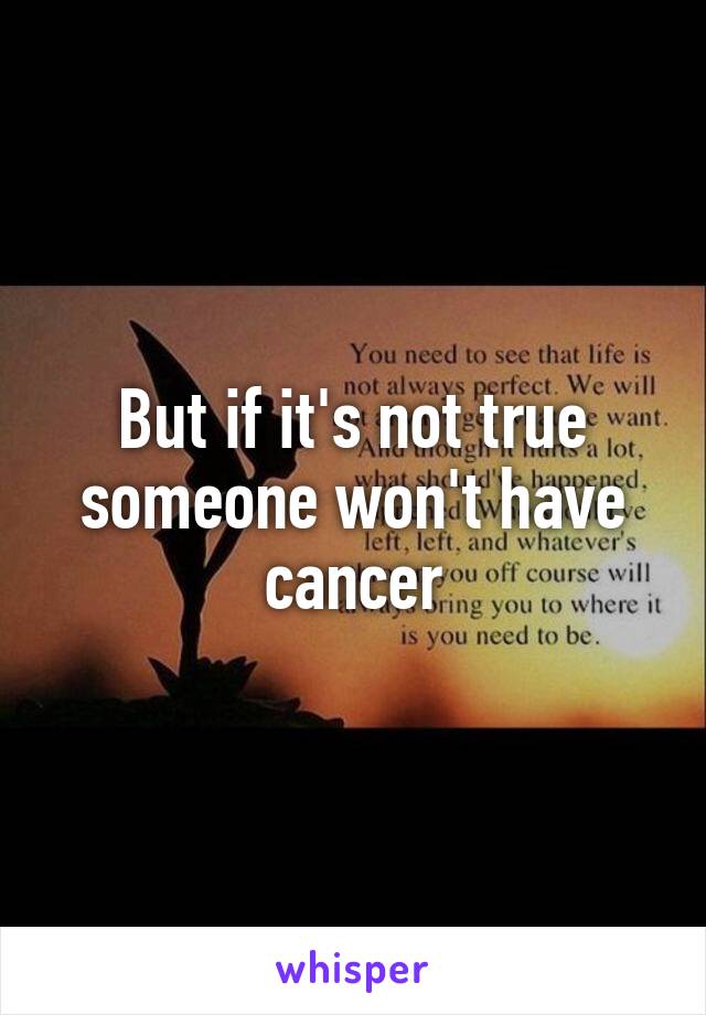 But if it's not true someone won't have cancer