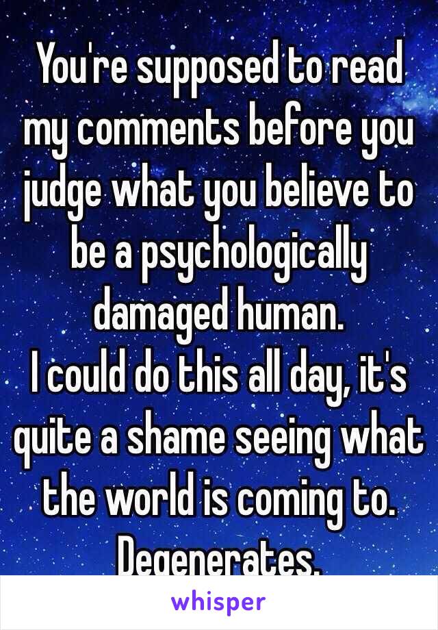 You're supposed to read my comments before you judge what you believe to be a psychologically damaged human. 
I could do this all day, it's quite a shame seeing what the world is coming to.
Degenerates.