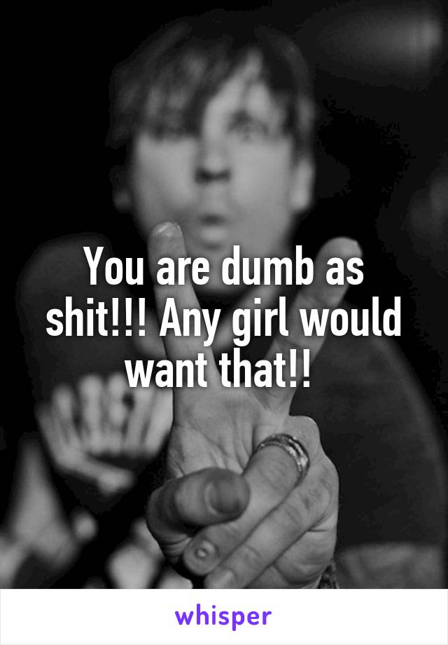 You are dumb as shit!!! Any girl would want that!! 