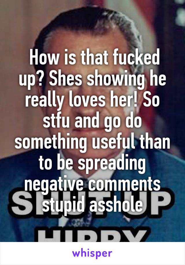  How is that fucked up? Shes showing he really loves her! So stfu and go do something useful than to be spreading negative comments stupid asshole