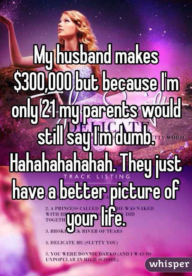 My husband makes $300,000 but because I'm only 21 my parents would still say I'm dumb. Hahahahahahah. They just have a better picture of your life. 