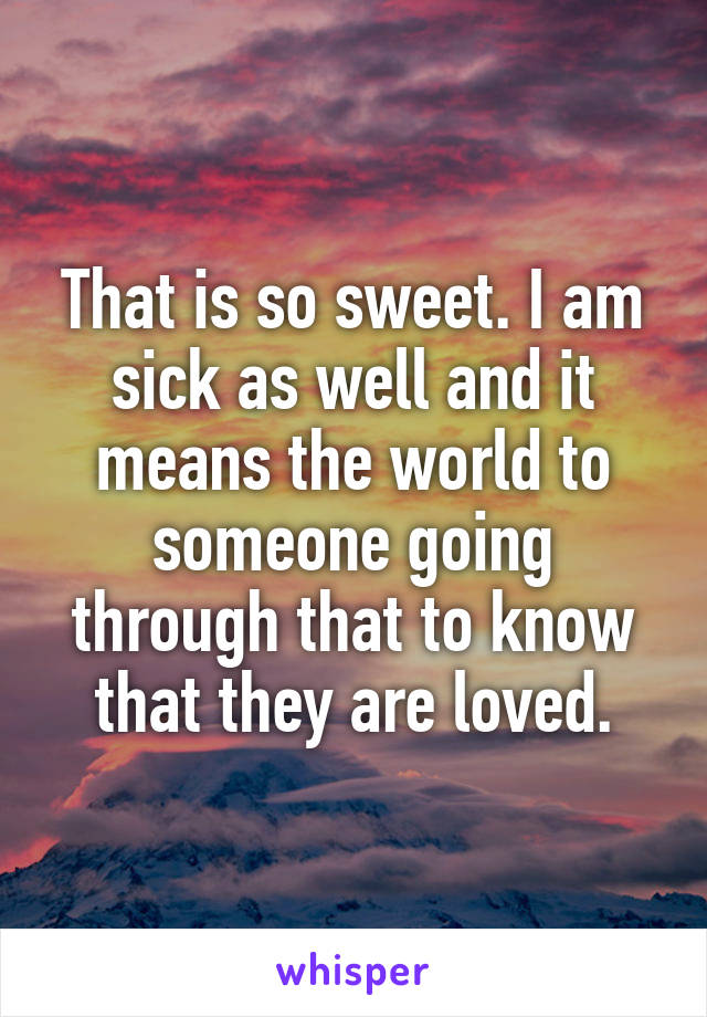 That is so sweet. I am sick as well and it means the world to someone going through that to know that they are loved.