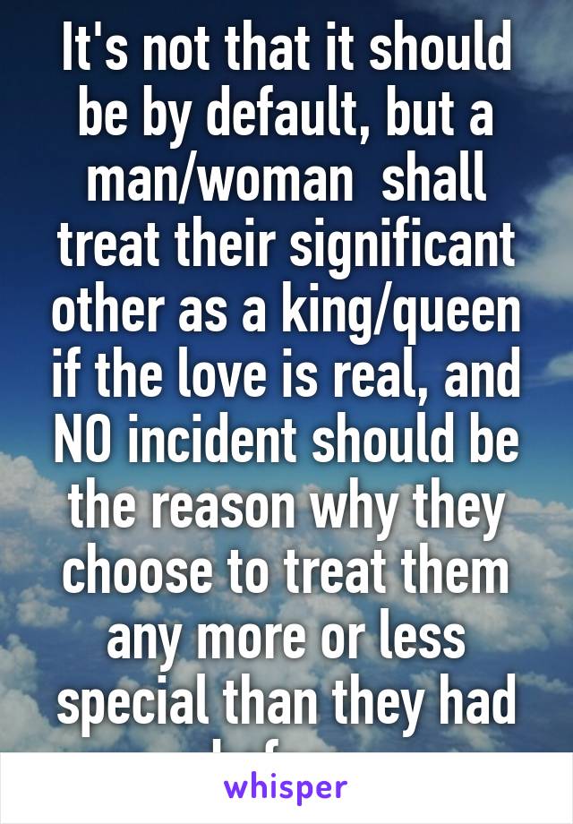 It's not that it should be by default, but a man/woman  shall treat their significant other as a king/queen if the love is real, and NO incident should be the reason why they choose to treat them any more or less special than they had before.