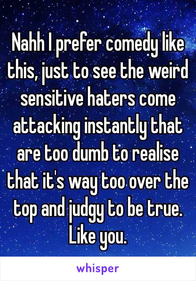 Nahh I prefer comedy like this, just to see the weird sensitive haters come attacking instantly that are too dumb to realise that it's way too over the top and judgy to be true.
Like you.