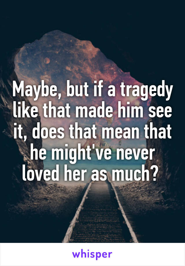 Maybe, but if a tragedy like that made him see it, does that mean that he might've never loved her as much? 