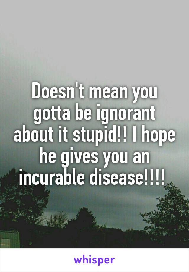 Doesn't mean you gotta be ignorant about it stupid!! I hope he gives you an incurable disease!!!! 