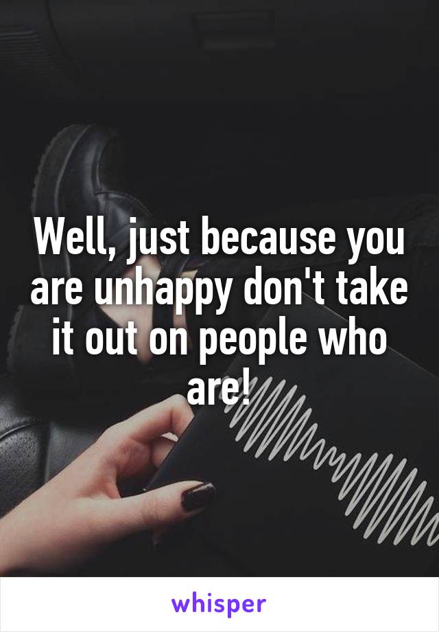 Well, just because you are unhappy don't take it out on people who are!