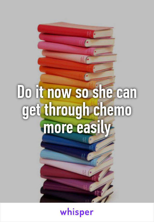 Do it now so she can get through chemo more easily