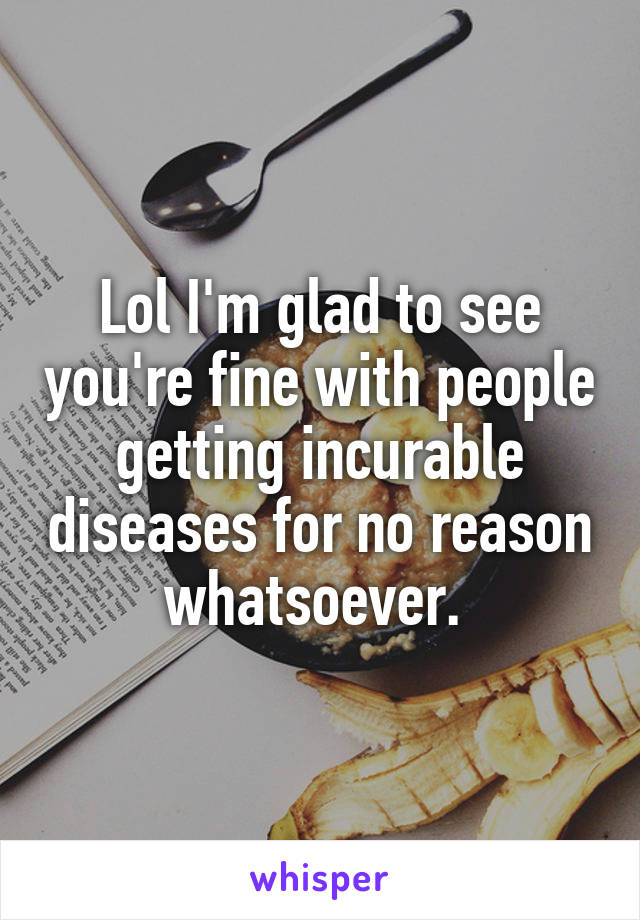 Lol I'm glad to see you're fine with people getting incurable diseases for no reason whatsoever. 