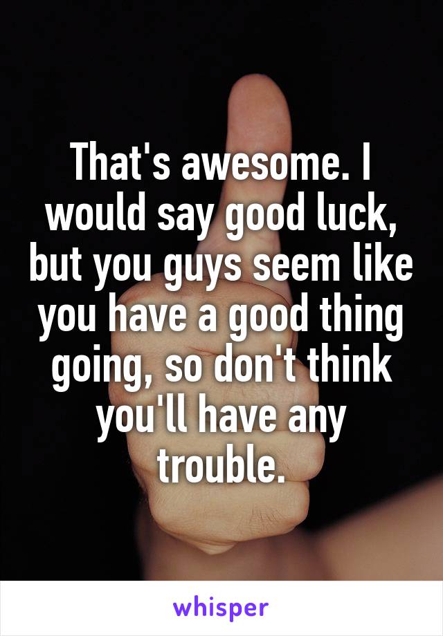 That's awesome. I would say good luck, but you guys seem like you have a good thing going, so don't think you'll have any trouble.