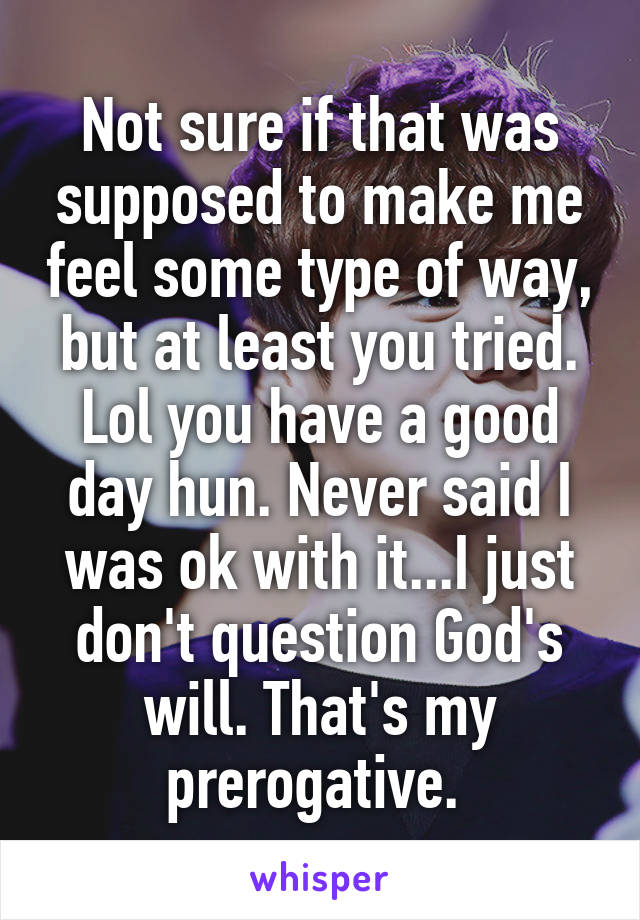 Not sure if that was supposed to make me feel some type of way, but at least you tried. Lol you have a good day hun. Never said I was ok with it...I just don't question God's will. That's my prerogative. 