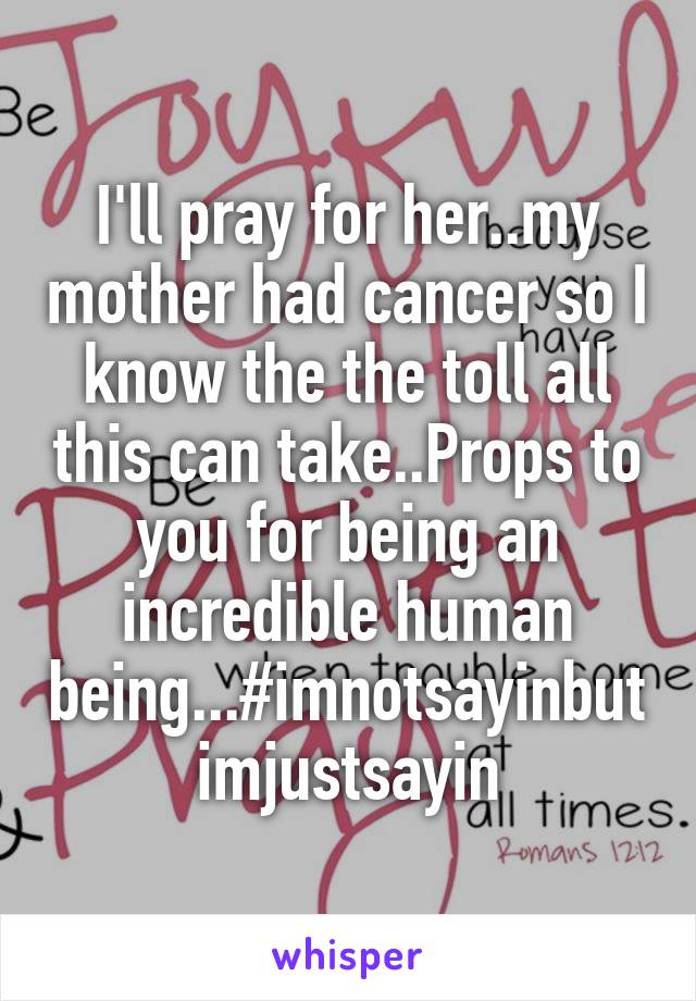 I'll pray for her..my mother had cancer so I know the the toll all this can take..Props to you for being an incredible human being...#imnotsayinbutimjustsayin