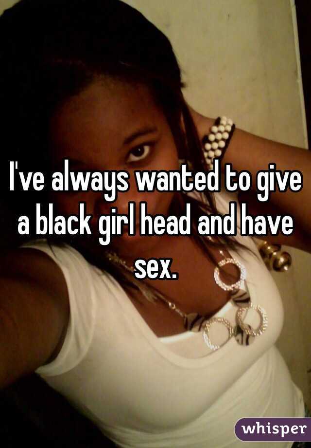 I've always wanted to give a black girl head and have sex. 