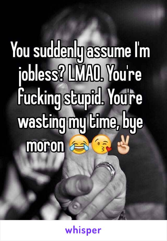 You suddenly assume I'm jobless? LMAO. You're fucking stupid. You're wasting my time, bye moron 😂😘✌️