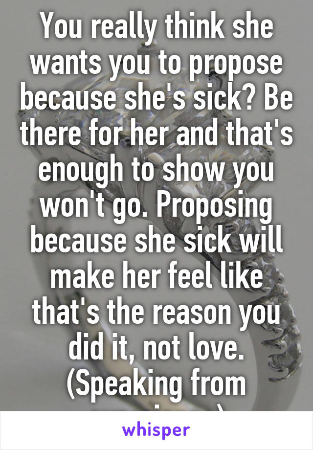 You really think she wants you to propose because she's sick? Be there for her and that's enough to show you won't go. Proposing because she sick will make her feel like that's the reason you did it, not love. (Speaking from experience)