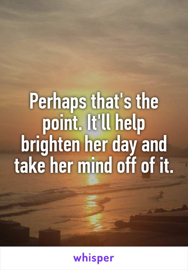 Perhaps that's the point. It'll help brighten her day and take her mind off of it.