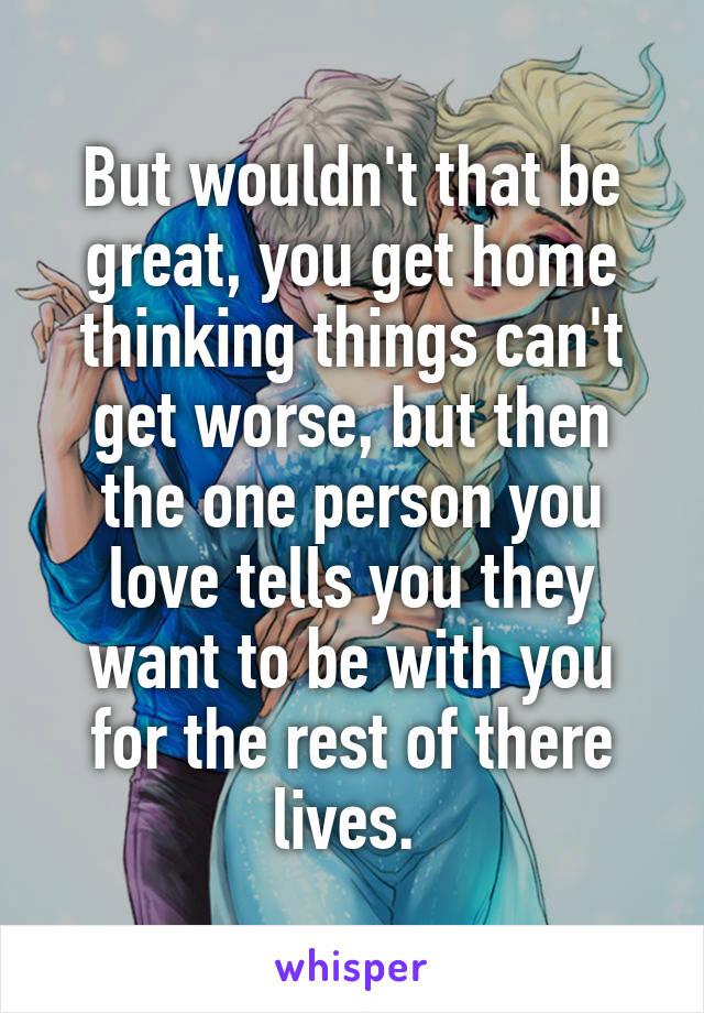 But wouldn't that be great, you get home thinking things can't get worse, but then the one person you love tells you they want to be with you for the rest of there lives. 