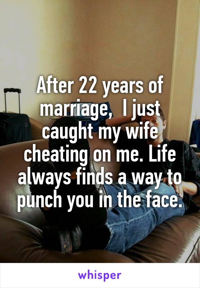 After 22 years of marriage,  I just caught my wife cheating on me. Life always finds a way to punch you in the face.