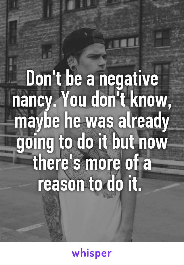 Don't be a negative nancy. You don't know, maybe he was already going to do it but now there's more of a reason to do it. 