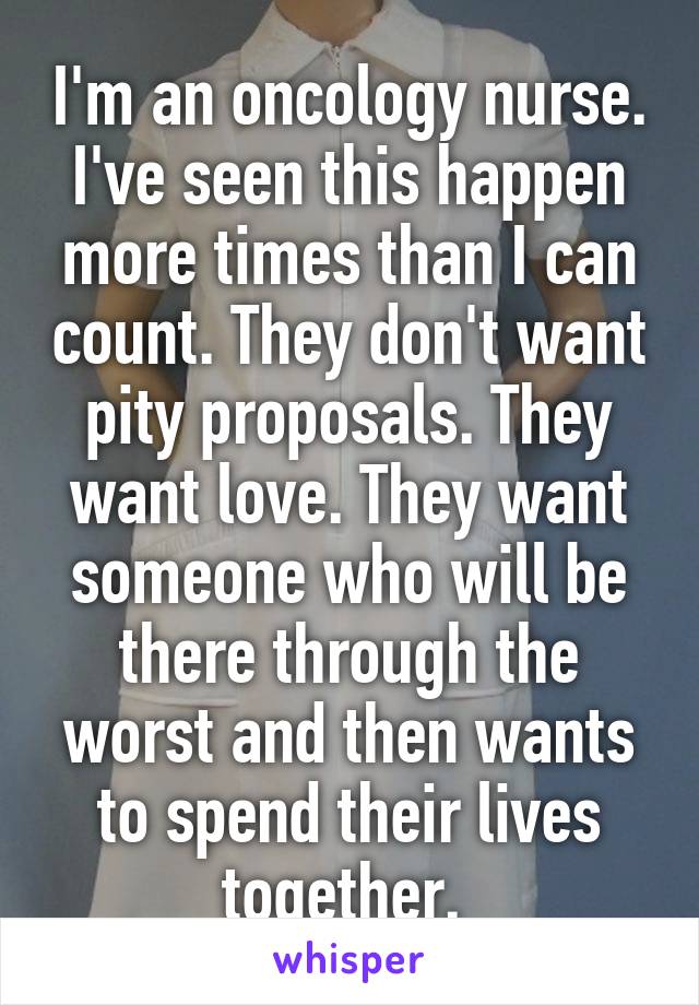 I'm an oncology nurse. I've seen this happen more times than I can count. They don't want pity proposals. They want love. They want someone who will be there through the worst and then wants to spend their lives together. 