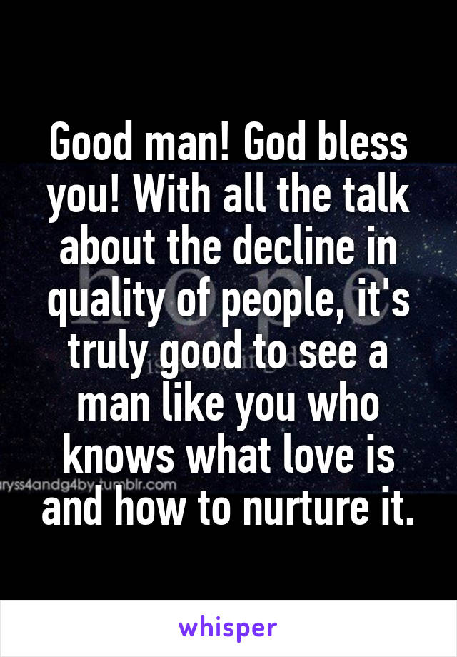 Good man! God bless you! With all the talk about the decline in quality of people, it's truly good to see a man like you who knows what love is and how to nurture it.