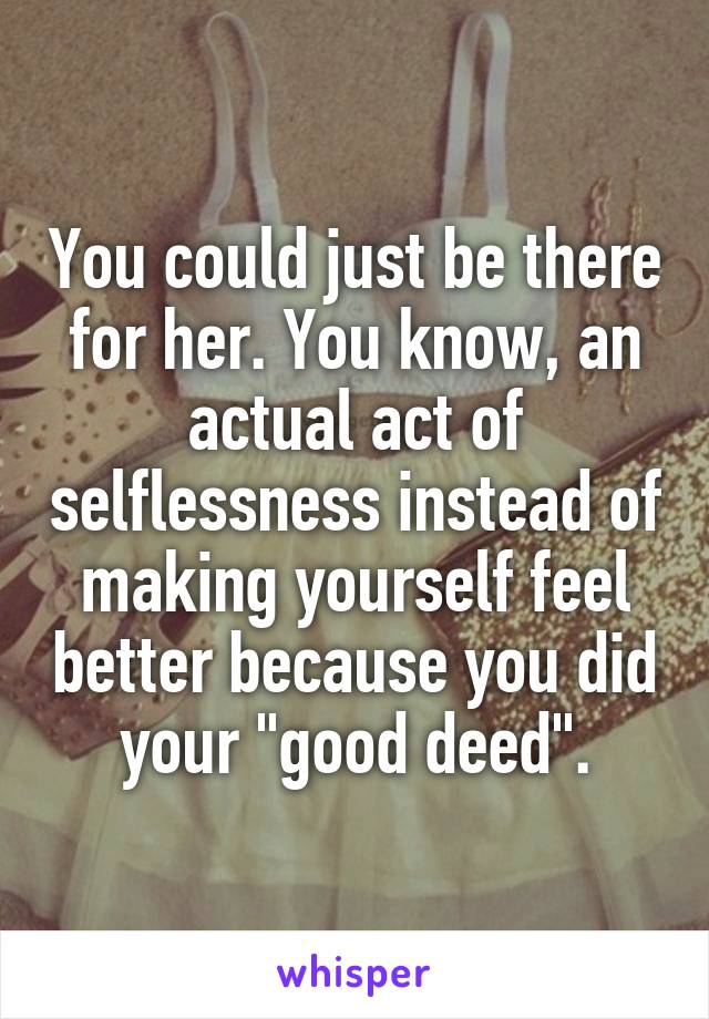 You could just be there for her. You know, an actual act of selflessness instead of making yourself feel better because you did your "good deed".