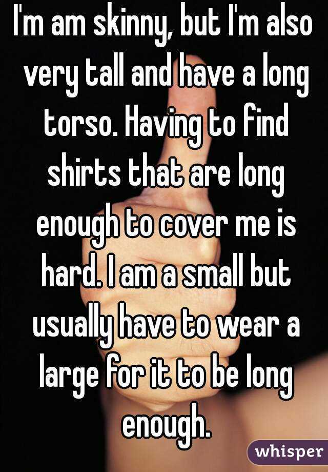 I'm am skinny, but I'm also very tall and have a long torso. Having to find shirts that are long enough to cover me is hard. I am a small but usually have to wear a large for it to be long enough.