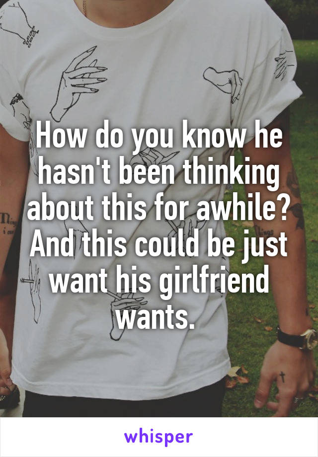 How do you know he hasn't been thinking about this for awhile? And this could be just want his girlfriend wants. 