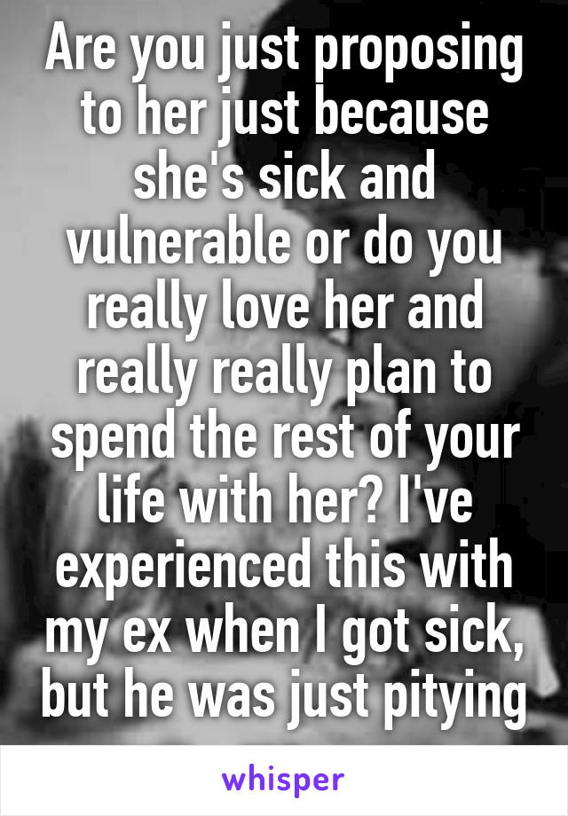 Are you just proposing to her just because she's sick and vulnerable or do you really love her and really really plan to spend the rest of your life with her? I've experienced this with my ex when I got sick, but he was just pitying me. 