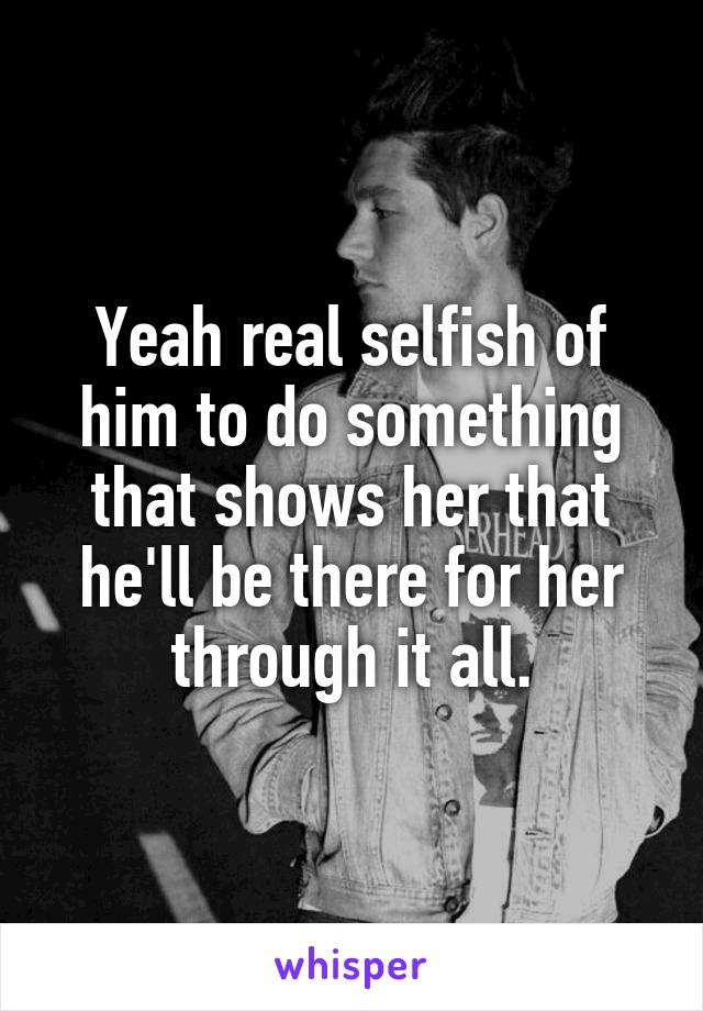 Yeah real selfish of him to do something that shows her that he'll be there for her through it all.