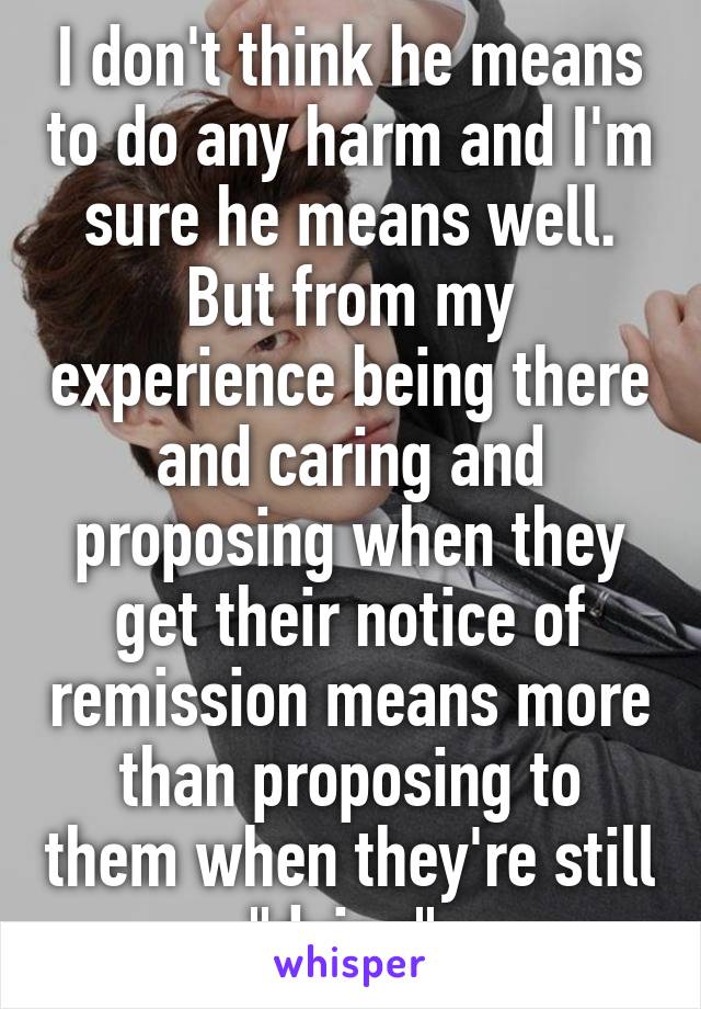 I don't think he means to do any harm and I'm sure he means well. But from my experience being there and caring and proposing when they get their notice of remission means more than proposing to them when they're still "dying".