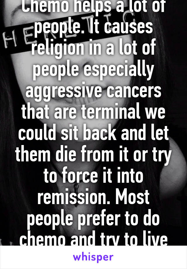 Chemo helps a lot of people. It causes religion in a lot of people especially aggressive cancers that are terminal we could sit back and let them die from it or try to force it into remission. Most people prefer to do chemo and try to live not just die