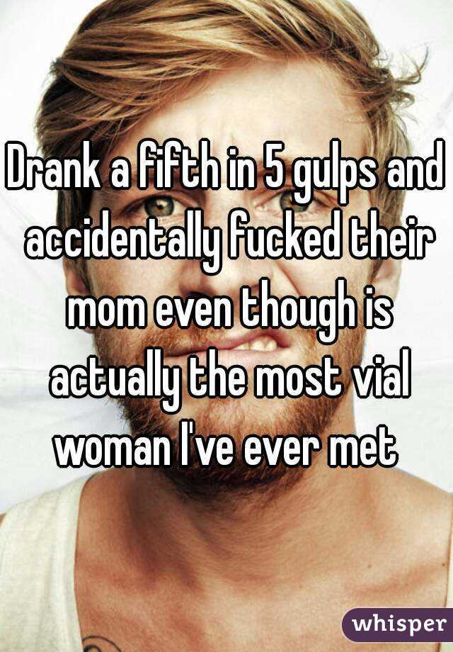 Drank a fifth in 5 gulps and accidentally fucked their mom even though is actually the most vial woman I've ever met 