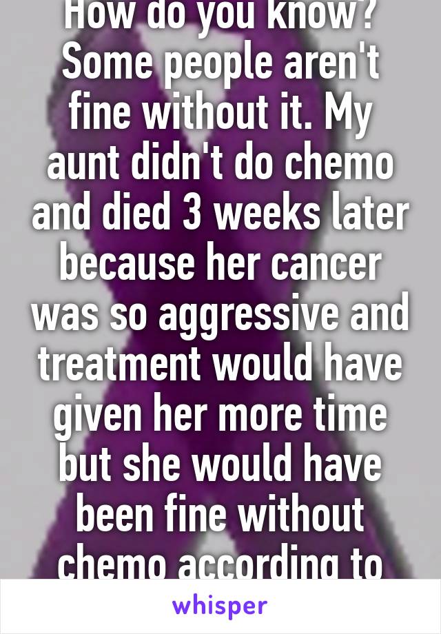 How do you know? Some people aren't fine without it. My aunt didn't do chemo and died 3 weeks later because her cancer was so aggressive and treatment would have given her more time but she would have been fine without chemo according to you