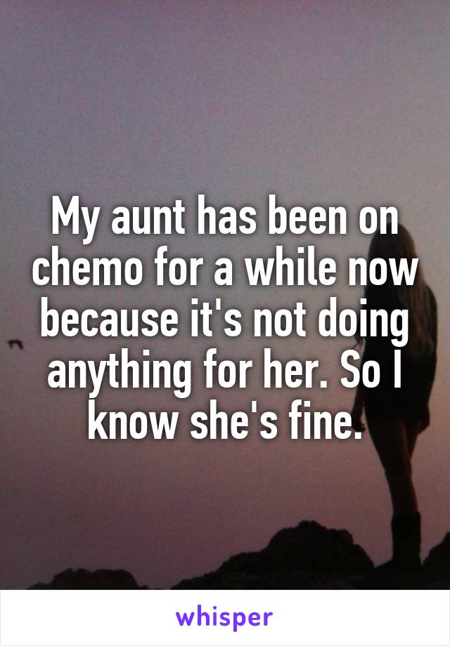 My aunt has been on chemo for a while now because it's not doing anything for her. So I know she's fine.