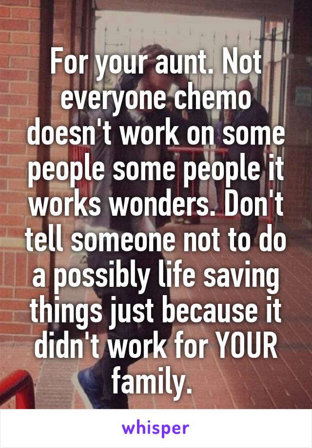 For your aunt. Not everyone chemo doesn't work on some people some people it works wonders. Don't tell someone not to do a possibly life saving things just because it didn't work for YOUR family. 